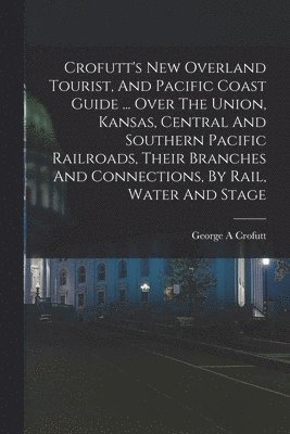 Crofutt's New Overland Tourist, And Pacific Coast Guide ... Over The Union, Kansas, Central And Southern Pacific Railroads, Their Branches And Connections, By Rail, Water And Stage 1