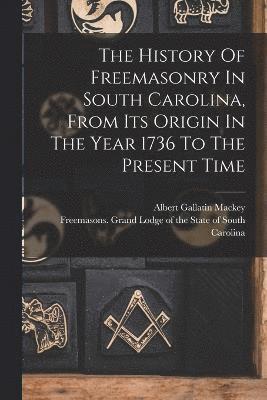 The History Of Freemasonry In South Carolina, From Its Origin In The Year 1736 To The Present Time 1