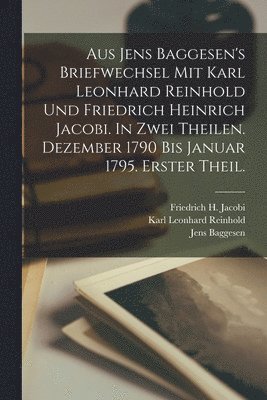 Aus Jens Baggesen's Briefwechsel mit Karl Leonhard Reinhold und Friedrich Heinrich Jacobi. In zwei Theilen. Dezember 1790 Bis Januar 1795. Erster Theil. 1