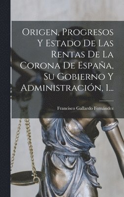 Origen, Progresos Y Estado De Las Rentas De La Corona De Espaa, Su Gobierno Y Administracin, 1... 1