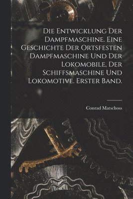 Entwicklung der Dampfmaschine. Eine Geschichte der ortsfesten Dampfmaschine und der Lokomobile, der Schiffsmaschine und Lokomotive. Erster Band.