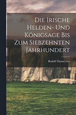 Die Irische Helden- Und Knigsage Bis Zum Siebzehnten Jahrhundert 1