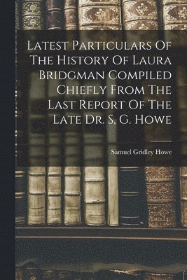 Latest Particulars Of The History Of Laura Bridgman Compiled Chiefly From The Last Report Of The Late Dr. S, G. Howe 1