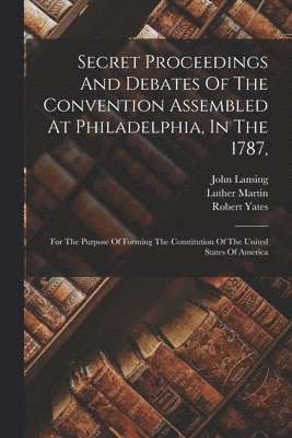 Secret Proceedings And Debates Of The Convention Assembled At Philadelphia, In The 1787, 1