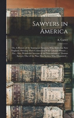 Sawyers in America; or, A History of the Immigrant Sawyers, Who Settled in New England; Showing Their Connection With Colonial History ... Etc., Also, Wonderful Increase of the Descendants of Thomas 1