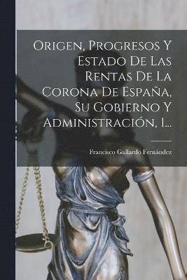 Origen, Progresos Y Estado De Las Rentas De La Corona De Espaa, Su Gobierno Y Administracin, 1... 1