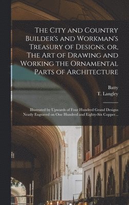 The City and Country Builder's and Workman's Treasury of Designs, or, The Art of Drawing and Working the Ornamental Parts of Architecture 1