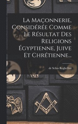 La Maonnerie, Considre Comme Le Rsultat Des Religions gyptienne, Juive Et Chrtienne... 1