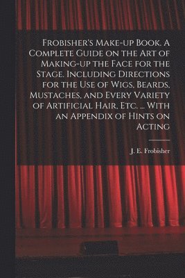 Frobisher's Make-up Book. A Complete Guide on the Art of Making-up the Face for the Stage. Including Directions for the Use of Wigs, Beards, Mustaches, and Every Variety of Artificial Hair, Etc. ... 1
