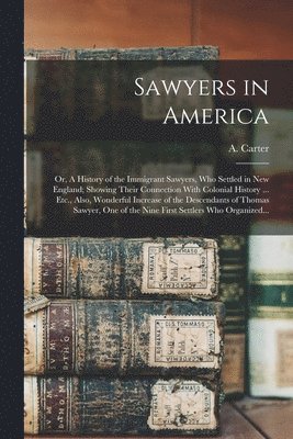 Sawyers in America; or, A History of the Immigrant Sawyers, Who Settled in New England; Showing Their Connection With Colonial History ... Etc., Also, Wonderful Increase of the Descendants of Thomas 1