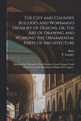 City and Country Builder's and Workman's Treasury of Designs, or, The Art of Drawing and Working the Ornamental Parts of Architecture