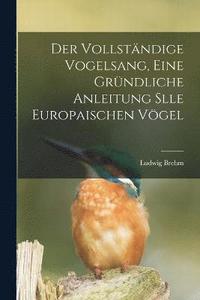 bokomslag Der Vollstndige Vogelsang, eine grndliche Anleitung slle europaischen Vgel