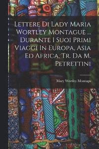 bokomslag Lettere Di Lady Maria Wortley Montague ... Durante I Suoi Primi Viaggi In Europa, Asia Ed Africa, Tr. Da M. Petrettini