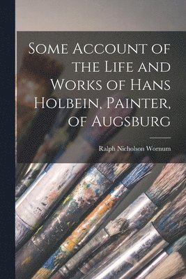 Ralph Nicholson Wornum - Some Account of the Life and Works of Hans Holbein, Painter, of Augsburg, Häftad