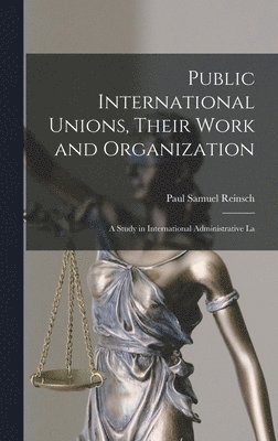 Public International Unions, Their Work and Organization; a Study in International Administrative La 1