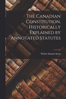 Walter Samuel Scott - Canadian Constitution, Historically Explained by Annotated Statutes, Häftad