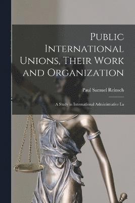 Public International Unions, Their Work and Organization; a Study in International Administrative La 1