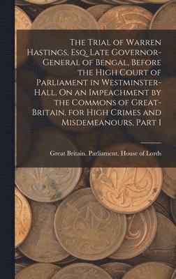 The Trial of Warren Hastings, Esq. Late Governor-General of Bengal, Before the High Court of Parliament in Westminster-Hall, On an Impeachment by the Commons of Great-Britain, for High Crimes and 1