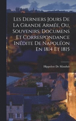 Les Derniers Jours De La Grande Armée, Ou, Souvenirs, Documens Et Correspondance Inédite De Napoléon En 1814 Et 1815