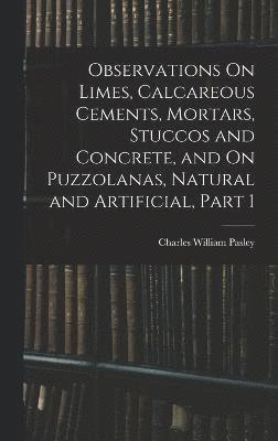 Observations On Limes, Calcareous Cements, Mortars, Stuccos and Concrete, and On Puzzolanas, Natural and Artificial, Part 1