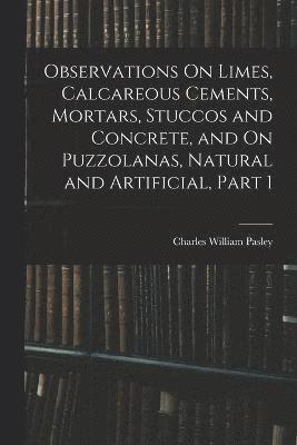 Observations On Limes, Calcareous Cements, Mortars, Stuccos and Concrete, and On Puzzolanas, Natural and Artificial, Part 1