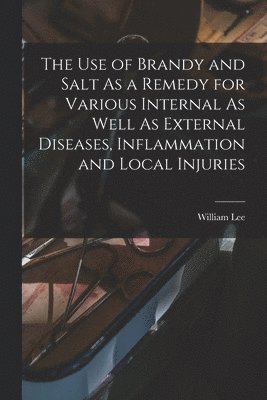 William Lee - Use of Brandy and Salt As a Remedy for Various Internal As Well As External Diseases, Inflammation and Local Injuries, Häftad