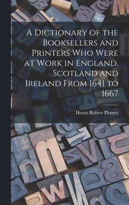 A Dictionary of the Booksellers and Printers Who Were at Work in England, Scotland and Ireland From 1641 to 1667 1