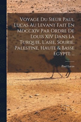 Voyage Du Sieur Paul Lucas Au Levant Fait En Mdccxiv Par Ordre De Louis XIV Dans La Turquie, L'asie, Sourie, Palestine, Haute & Basse Egypte ... 1