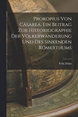 Prokopius von Csarea. Ein Beitrag zur Historiographie der Vlkerwanderung und des sinkenden Rmerthums 1