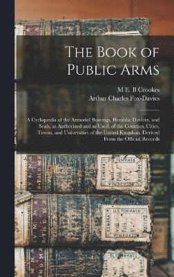 The Book of Public Arms; a Cyclopdia of the Armorial Bearings, Heraldic Devices, and Seals, as Authorized and as Used, of the Counties, Cities, Towns, and Universities of the United Kingdom. 1