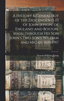 A History & Genealogy of the Descendents [!] of John Jepson, of England and Boston, Mass., Through his son John's two Son's William and Micah, 1610-1917 1