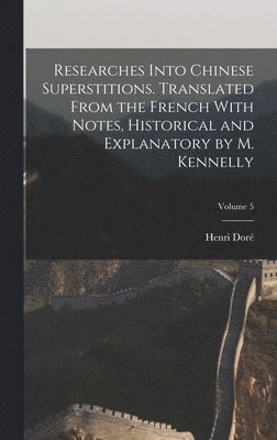 Researches Into Chinese Superstitions. Translated From the French With Notes, Historical and Explanatory by M. Kennelly; Volume 5 1