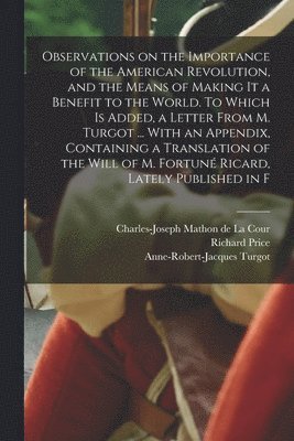 Richard Price, Anne-Robert-Jacques Turgot, Charles-Joseph Mathon De La Cour - Observations on the Importance of the American Revolution, and the Means of Making it a Benefit to the World. To Which is Added, a Letter From M. Turgot ... With an Appendix, Containing a Translation of the Will of M. Fortuné Ricard, Lately Published in F, Häftad