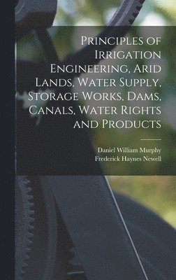 Principles of Irrigation Engineering, Arid Lands, Water Supply, Storage Works, Dams, Canals, Water Rights and Products 1