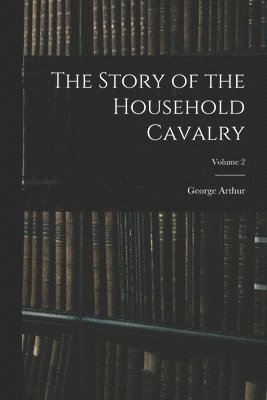 The Story of the Household Cavalry; Volume 2 1