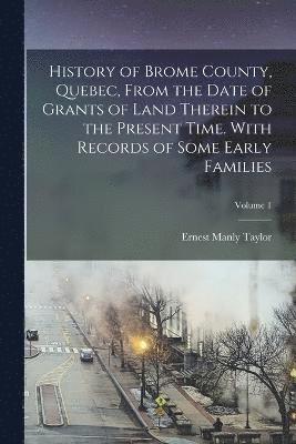 History of Brome County, Quebec, From the Date of Grants of Land Therein to the Present Time. With Records of Some Early Families; Volume 1 1