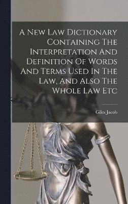 A New Law Dictionary Containing The Interpretation And Definition Of Words And Terms Used In The Law, And Also The Whole Law Etc 1