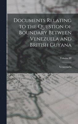 Documents Relating to the Question of Boundary Between Venezuela and British Guyana; Volume III 1