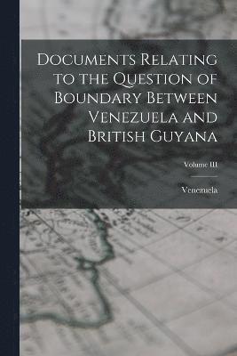 Documents Relating to the Question of Boundary Between Venezuela and British Guyana; Volume III 1