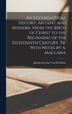 An Ecclesiastical History, Antient and Modern, From the Birth of Christ to the Beginning of the Eighteenth Century, Tr. With Notes by A. Maclaine 1