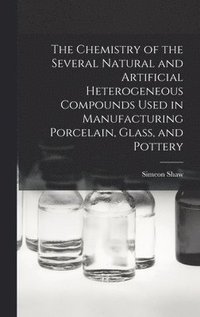 bokomslag Chemistry of the Several Natural and Artificial Heterogeneous Compounds Used in Manufacturing Porcelain, Glass, and Pottery