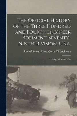 Official History of the Three Hundred and Fourth Engineer Regiment, Seventy-Ninth Division, U.S.a.
