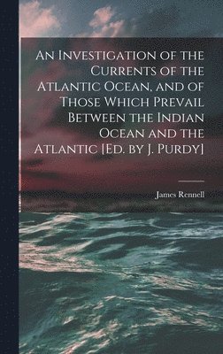 An Investigation of the Currents of the Atlantic Ocean, and of Those Which Prevail Between the Indian Ocean and the Atlantic [Ed. by J. Purdy] 1