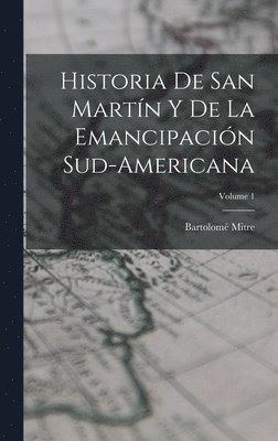 Historia De San Martn Y De La Emancipacin Sud-Americana; Volume 1 1