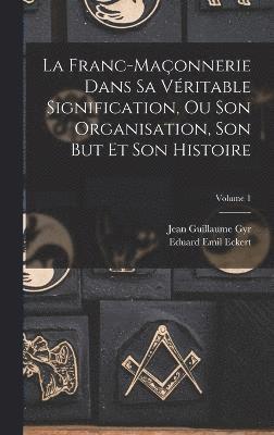 La Franc-Maonnerie Dans Sa Vritable Signification, Ou Son Organisation, Son But Et Son Histoire; Volume 1 1