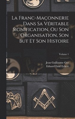 Franc-Maçonnerie Dans Sa Véritable Signification, Ou Son Organisation, Son But Et Son Histoire; Volume 1