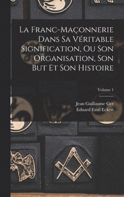 La Franc-Maonnerie Dans Sa Vritable Signification, Ou Son Organisation, Son But Et Son Histoire; Volume 1 1