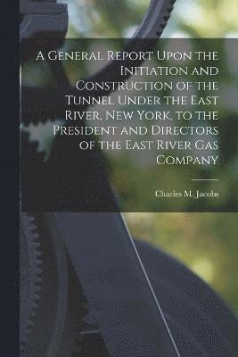 General Report Upon the Initiation and Construction of the Tunnel Under the East River, New York, to the President and Directors of the East River Gas Company