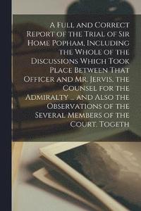 bokomslag A Full and Correct Report of the Trial of Sir Home Popham, Including the Whole of the Discussions Which Took Place Between That Officer and Mr. Jervis, the Counsel for the Admiralty ... and Also the