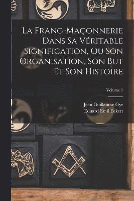 La Franc-Maonnerie Dans Sa Vritable Signification, Ou Son Organisation, Son But Et Son Histoire; Volume 1 1